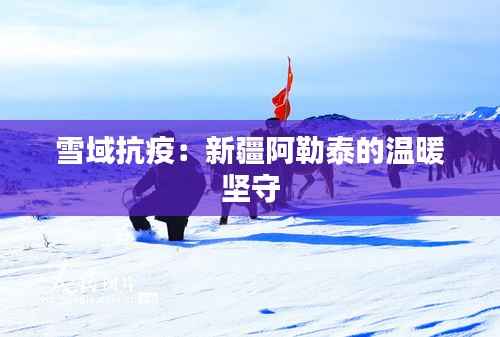 雪域抗疫：新疆阿勒泰的温暖坚守