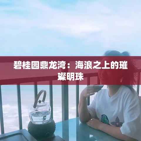 碧桂园鼎龙湾：海浪之上的璀璨明珠