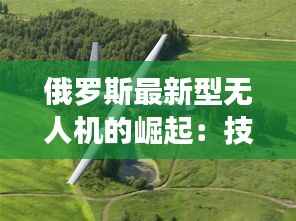 俄罗斯最新型无人机的崛起:技术革新与战略意义