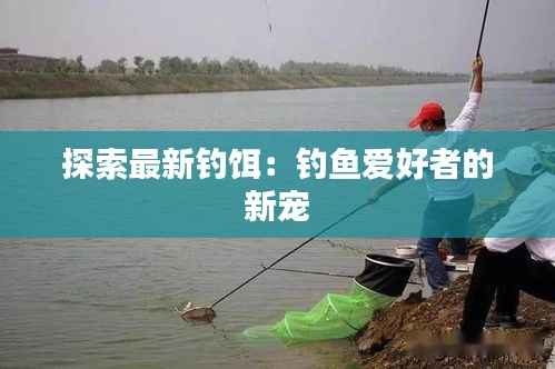 探索最新钓饵：钓鱼爱好者的新宠
