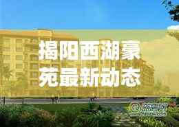 揭阳西湖豪苑最新动态：品质升级，宜居生活新篇章