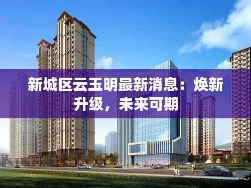 新城区云玉明最新消息：焕新升级，未来可期