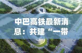 中巴高铁最新消息:共建“一带一路”的璀璨明珠