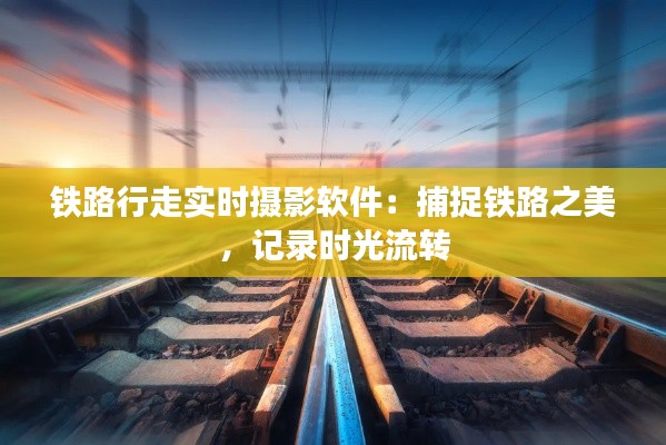 铁路行走实时摄影软件:捕捉铁路之美,记录时光流转