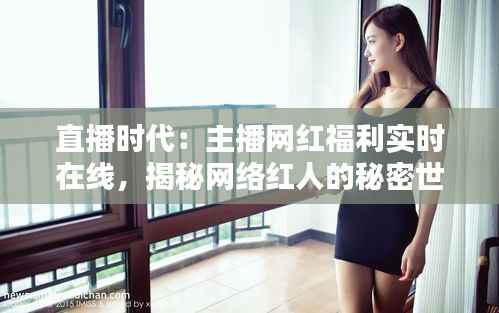 直播时代：主播网红福利实时在线，揭秘网络红人的秘密世界
