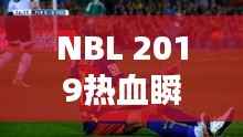 NBL 2019热血瞬间，比赛视频回顾，精彩不容错过！