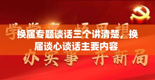 换届专题谈话三个讲清楚，换届谈心谈话主要内容 