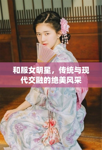 和服女明星,传统与现代交融的绝美风采